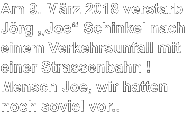 Am 9. März 2018 verstarb Jörg „Joe“ Schinkel nach einem Verkehrsunfall mit einer Strassenbahn ! Mensch Joe, wir hatten noch soviel vor..